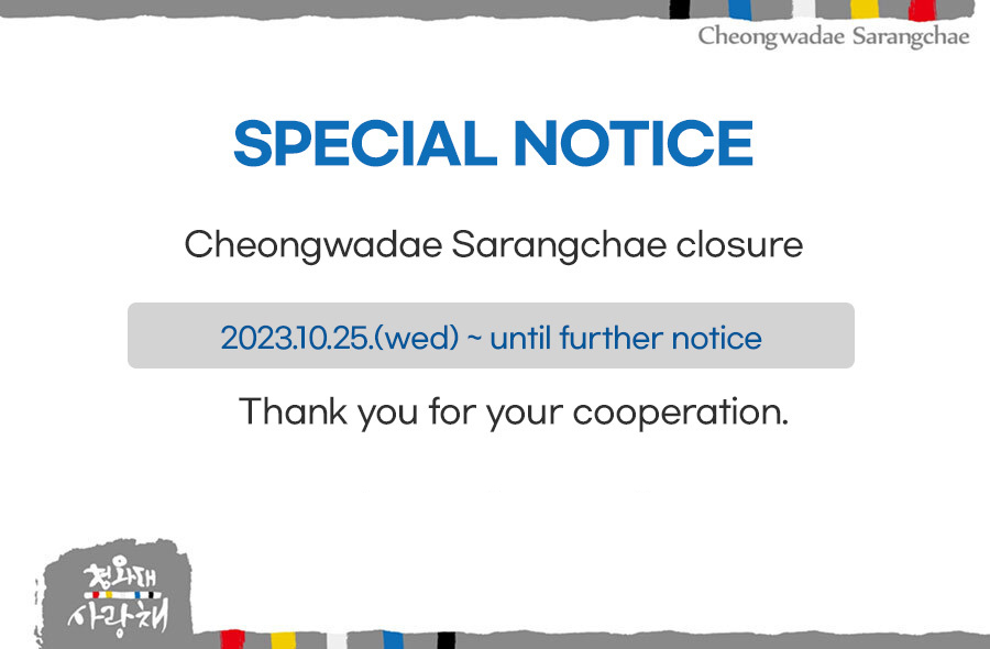 SPECIAL NOTICE Cheongwadae Sarangchae closure 2023.10.25.(wed) ~ until further notice * 10.24(tue), a regular holiday  Thank you for your cooperation.
